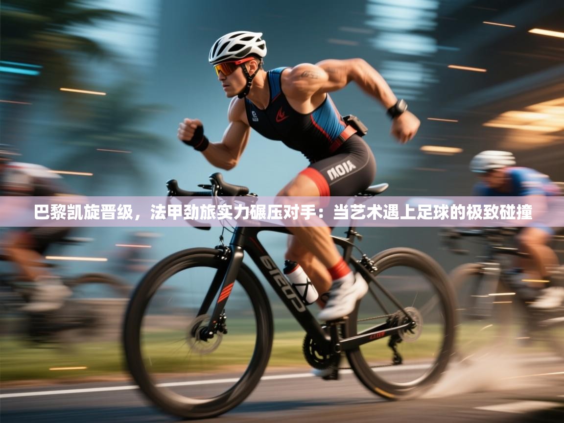 巴黎凯旋晋级，法甲劲旅实力碾压对手：当艺术遇上足球的极致碰撞  第2张